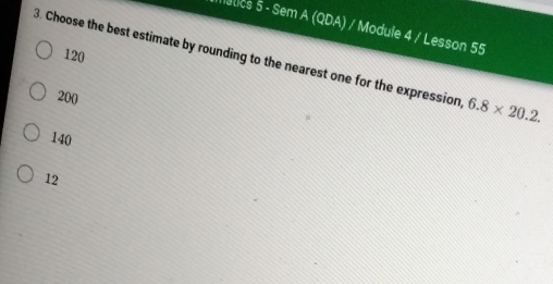 Matics 5 - Sem A (QDA) / Module 4 / Lesson 55
120
3. Choose the best estimate by rounding to the nearest one for the expression 6.8* 20.2.
200
140
12