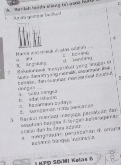 Berilah tanda silang (x) pada huful b
1. Amati gambar berikut!
4 .
Nama alat musik di atas adalah ....
a tifa c. bonang
angklung d. kendang
2. Sekelompok masyarakat yang tinggal di
suatu daerah yang memiliki kesamaan fisik,
5
bahasa, dan susunan masyarakat disebut
dengan ....
a. suku bangsa
b. adat istiadat
c. kesamaan budaya
d. keragaman mata pencarian
3. Berikut manfaat menjaga persatuan dan
kesatuan bangsa di tengah keberagaman
sosial dan budaya adalah ....
a. menghindari perpecahan di antara
sesama bangsa Indonesia
LKPD SD/MI Kelas 6