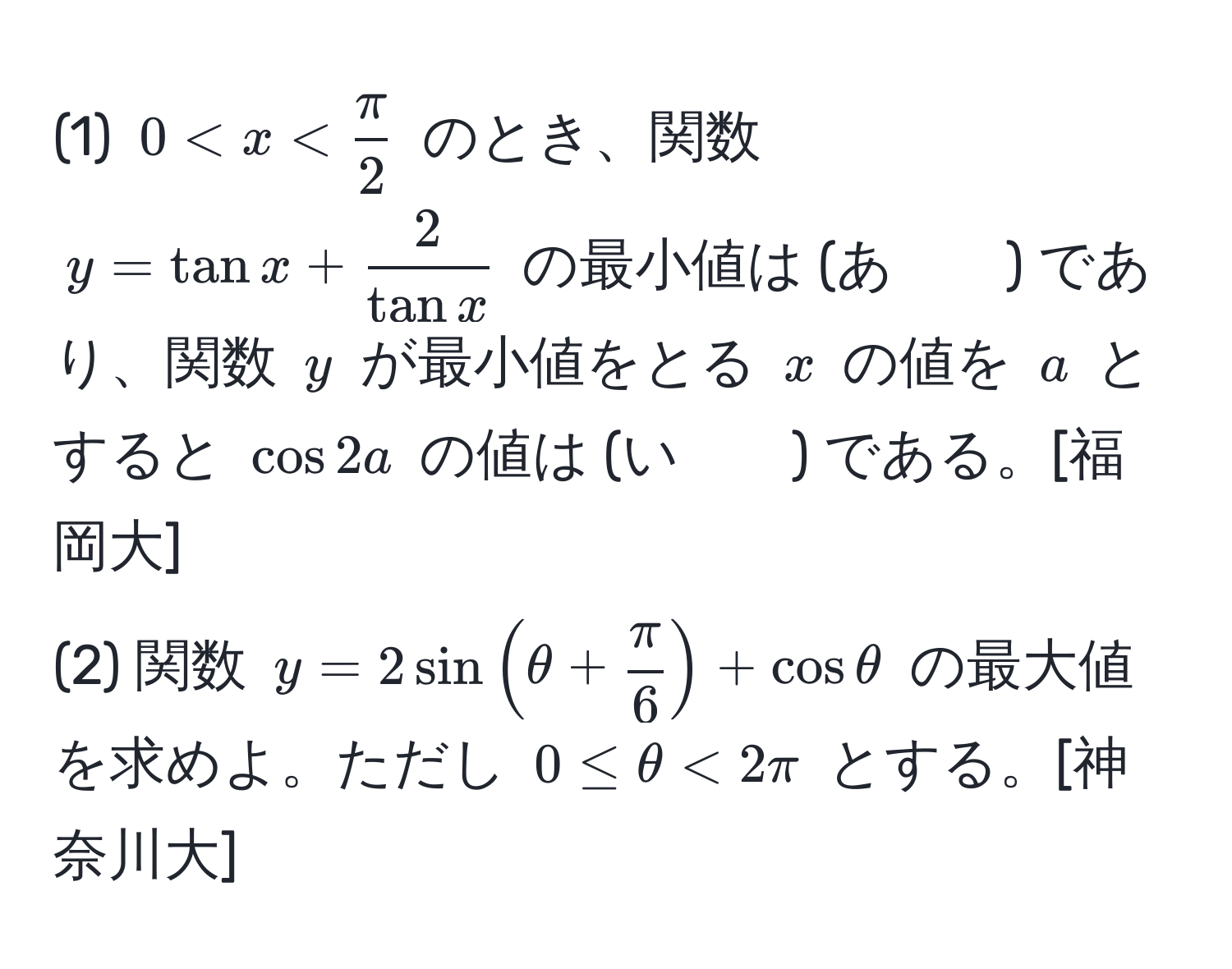 (1) $0 < x <  π/2 $ のとき、関数 $y = tan x +  2/tan x $ の最小値は (あ　　) であり、関数 $y$ が最小値をとる $x$ の値を $a$ とすると $ cos 2a $ の値は (い　　) である。[福岡大]  
(2) 関数 $y = 2sin(θ +  π/6 ) + cosθ$ の最大値を求めよ。ただし $0 ≤ θ < 2π$ とする。[神奈川大]