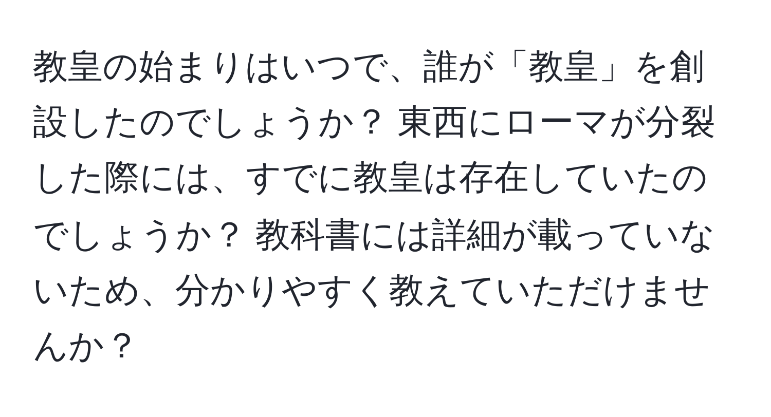 教皇の始まりはいつで、誰が「教皇」を創設したのでしょうか？ 東西にローマが分裂した際には、すでに教皇は存在していたのでしょうか？ 教科書には詳細が載っていないため、分かりやすく教えていただけませんか？