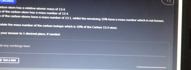 Coiculator 
arbon atom has a relative atomic mass of 13.4. 
of the carbon atom has a mass number of 12.4.
6 of the carbon atoms have a mass number of 13.1, whilst the remaining 10% have a mass number which is not known. 
ulate the mass number of the carbon isotope which is 10% of the Carbon 13.4 atom. 
your answer to 1 decimal place, if needed. 
ld any workings here 
Get a hint