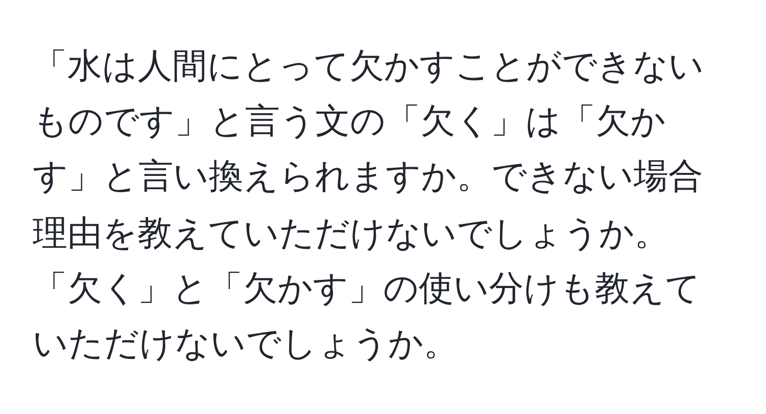 「水は人間にとって欠かすことができないものです」と言う文の「欠く」は「欠かす」と言い換えられますか。できない場合理由を教えていただけないでしょうか。「欠く」と「欠かす」の使い分けも教えていただけないでしょうか。