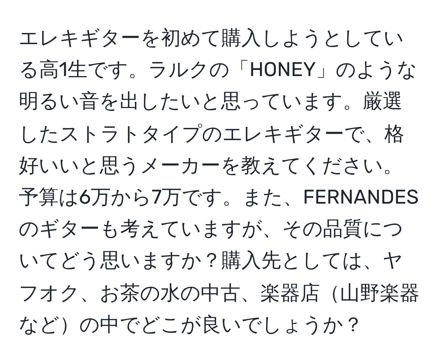 エレキギターを初めて購入しようとしている高1生です。ラルクの「HONEY」のような明るい音を出したいと思っています。厳選したストラトタイプのエレキギターで、格好いいと思うメーカーを教えてください。予算は6万から7万です。また、FERNANDESのギターも考えていますが、その品質についてどう思いますか？購入先としては、ヤフオク、お茶の水の中古、楽器店山野楽器などの中でどこが良いでしょうか？