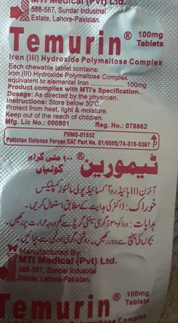 Medicar (PV) La 
586-587, Sundar Industrial 
5 Estate, Lahore-Pakistan. 
Temurin ® 100mg
Tablets 
Iron (III) Hydroxide Polymaltose Complex 
Each chewable tablet contains: 
Iron (III) Hydroxide Polymaltose Complex 
equivalent to elemental Iron 
Product complies with MTI's Specification. ......... 100mg
Dosage: As directed by the physician. 
Instructions: Store below 30°C. 
Protect from heat, light & moisture. 
Keep out of the reach of children. 
Mfg. Lic No.: 000801 Reg. No.: 078862 
PVMS-01532 
Pakistan Defense Forces CAT Part No. 01/6505/74-310-0367 
(i j5 cho 1. 
Jhnies 



a 


Manufactured By: 
MTI Medical (Pvt) Ltd. 
586-587, Sundar Industrial 
Estate, Lahore-Pakistan. 
Temurin ® 100mg
Tablets 
e Comples