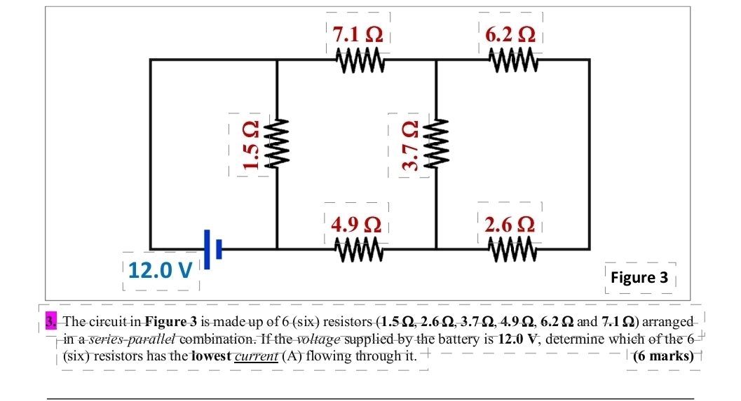 The circuit in Figure 3 is made up of 6 (six) resistors (1.5 Ω, 2.6 Ω, 3.7 Ω, 4.9 Ω, 6.2 Ω and 7.1 Ω) arranged 
in a series-parallel combination. If the voltage supplied by the battery is 12.0 V, determine which of the 6
(six) resistors has the lowest current (A) flowing through it. overline  overline  --| (6 marks)