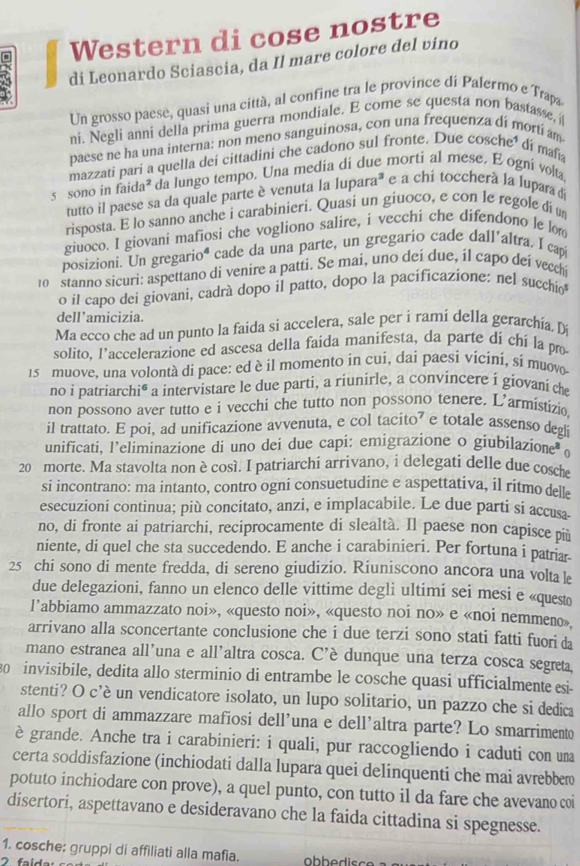 Western di cose nostre
di Leonardo Sciascia, da Il mare colore del vino
Un grosso paese, quasi una città, al confine tra le province di Palermo e Trapa
ni. Negli anni della prima guerra mondiale. E come se questa non bastasse, i
paese ne ha una interna: non meno sanguinosa, con una frequenza dí mortí am
mazzati pari a quella dei cittadini che cadono sul fronte. Due cosche³ di mañia
5 sono in faida² da lungo tempo. Una media di due morti al mese. E ogní volta,
tutto il paese sa da quale parte è venuta la lupara* e a chi toccherà la lupara di
risposta. E lo sanno anche i carabinieri. Quasi un giuoco, e con le regole di un
giuoco. I giovani mafiosi che vogliono salire, i vecchi che difendono le lor
posizioni. Un gregarioª cade da una parte, un gregarío cade dall'altra. I capí
10  stanno sicuri: aspettano di venire a patti. Se mai, uno deí due, il capo dei vecchi
o il capo dei giovani, cadrà dopo il patto, dopo la pacificazione: nel succhío
dell’amicizia.
Ma ecco che ad un punto la faida si accelera, sale per í ramí della gerarchía. Dí
solito, l’accelerazione ed ascesa della faida manifesta, da parte di chi la pro
15 muove, una volontà di pace: ed è il momento in cui, dai paesi vicini, sí muovo
no i patriarchi® a intervistare le due parti, a riunirle, a convincere i giovani che
non possono aver tutto e i vecchi che tutto non possono tenere. L’armistizio.
il trattato. E poi, ad unificazione avvenuta, e col tacito⁷ e totale assenso degli
unificati, l’eliminazione di uno dei due capi: emigrazione o giubilazione θ
20 morte. Ma stavolta non è così. I patriarchi arrivano, i delegati delle due cosche
si incontrano: ma intanto, contro ogni consuetudine e aspettativa, il ritmo delle
esecuzioní continua; più concitato, anzi, e implacabile. Le due parti si accusa
no, di fronte ai patriarchi, reciprocamente di slealtà. Il paese non capisce più
niente, di quel che sta succedendo. E anche i carabinieri. Per fortuna i patriar
25 chi sono di mente fredda, di sereno giudizio. Riuniscono ancora una volta le
due delegazioni, fanno un elenco delle vittime degli ultimi sei mesi e «questo
l’abbiamo ammazzato noi», «questo noi», «questo noi no» e «noi nemmen»
arrivano alla sconcertante conclusione che i due terzi sono stati fatti fuori da
mano estranea all’una e all'altra cosca. C'è dunque una terza cosca segreta,
0 invisibile, dedita allo sterminio di entrambe le cosche quasi ufficialmente esi-
stenti? O c’è un vendicatore isolato, un lupo solitario, un pazzo che si dedica
allo sport di ammazzare mafiosi dell’una e dell'altra parte? Lo smarrimento
è grande. Anche tra i carabinieri: i quali, pur raccogliendo i caduti con uma
certa soddisfazione (inchiodati dalla lupara quei delinquenti che mai avrebbero
potuto inchiodare con prove), a quel punto, con tutto il da fare che avevano coi
disertori, aspettavano e desideravano che la faida cittadina si spegnesse.
1. cosche: gruppi di affiliati alla mafia. obb e disc