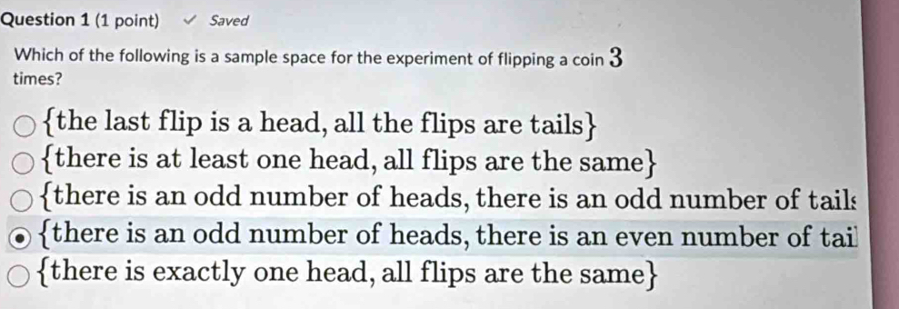 Saved
Which of the following is a sample space for the experiment of flipping a coin 3
times?
the last flip is a head, all the flips are tails
there is at least one head, all flips are the same
there is an odd number of heads, there is an odd number of tails
there is an odd number of heads, there is an even number of tail
there is exactly one head, all flips are the same