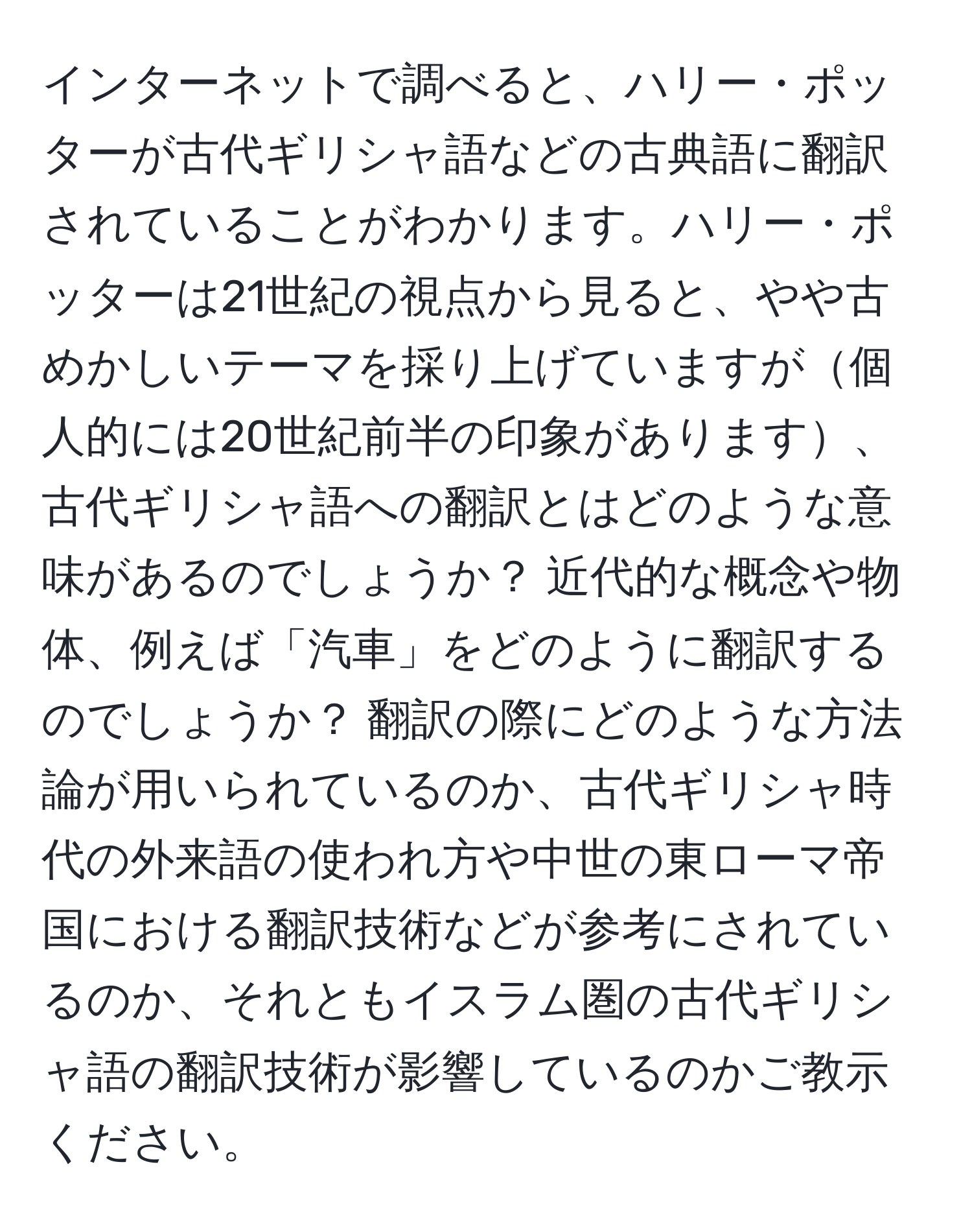 インターネットで調べると、ハリー・ポッターが古代ギリシャ語などの古典語に翻訳されていることがわかります。ハリー・ポッターは21世紀の視点から見ると、やや古めかしいテーマを採り上げていますが個人的には20世紀前半の印象があります、古代ギリシャ語への翻訳とはどのような意味があるのでしょうか？ 近代的な概念や物体、例えば「汽車」をどのように翻訳するのでしょうか？ 翻訳の際にどのような方法論が用いられているのか、古代ギリシャ時代の外来語の使われ方や中世の東ローマ帝国における翻訳技術などが参考にされているのか、それともイスラム圏の古代ギリシャ語の翻訳技術が影響しているのかご教示ください。