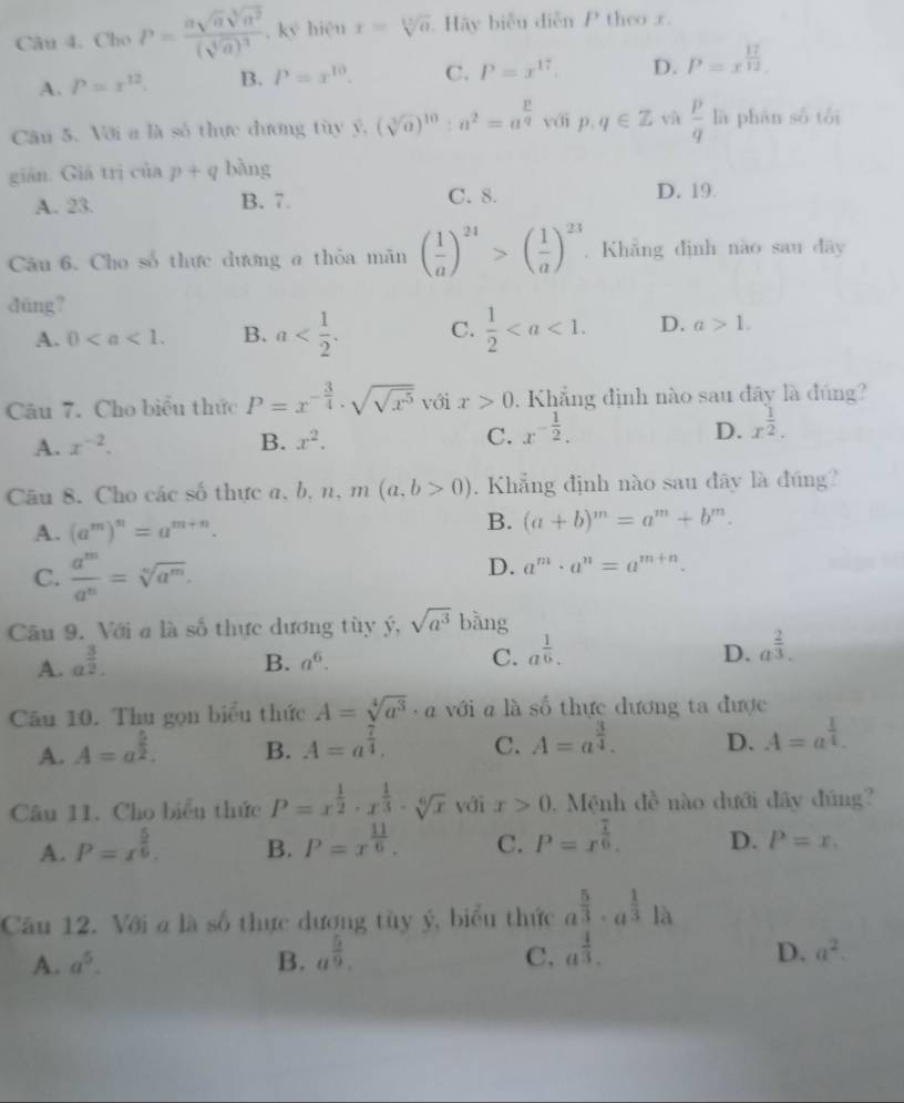 Cho P=frac asqrt(a)sqrt[3](a^2)(sqrt[4](a))^3 , ký hiệu x=sqrt[12](a) Hy biểu diễn P theo x.
A. P=x^(12). B. P=x^(10). C. P=x^(17). D. P=x^(frac 17)12.
Câu 5. Với a là số thực dương tùy ý, (sqrt[3](a))^10:a^2=a^(frac p)q với p. q∈ Z yà  p/q  lā phān số tối
gián. Giá trì ciap+q bàng
A. 23. B. 7 C. 8. D. 19.
Câu 6. Cho số thực dương a thỏa mãn ( 1/a )^24>( 1/a )^23. Khǎng dình nào sau dây
düng?
A. 0 B. a C.  1/2  D. a>1.
Câu 7. Cho biểu thức P=x^(-frac 3)4· sqrt(sqrt x^5) với x>0. Khẳng định nào sau đây là đúng?
A. x^(-2). B. x^2. C. x^(-frac 1)2.
D. x^(frac 1)2.
Câu 8. Cho các số thực a,  b、 n、m (a,b>0). Khẳng định nào sau đây là đúng?
B.
A. (a^m)^n=a^(m+n). (a+b)^m=a^m+b^m.
C.  a^m/a^n =sqrt[n](a^m).
D. a^m· a^n=a^(m+n).
Câu 9. Với a là số thực dương tùy ý, sqrt(a^3) bàng
A. a^(frac 3)2. B. a^6. C. a^(frac 1)6.
D. a^(frac 2)3.
Câu 10. Thu gọn biểu thức A=sqrt[4](a^3)· a với a là số thực dương ta được
A. A=a^(frac 5)2. B. A=a^(frac 7)4. C. A=a^(frac 3)4. D. A=a^(frac 1)4.
Câu 11. Cho biểu thức P=x^(frac 1)2· x^(frac 1)3· sqrt[6](x) với x>0 Mệnh đề nào dưới đây đúng?
A. P=x^(frac 5)6. B. P=x^(frac 11)6. C. P=x^(frac 7)6. D. P=x.
Cău 12. Với á là số thực dương tùy ý, biểu thức a^(frac 5)3· a^(frac 1)3|a
A. a^5. B. a^(frac 5)9. C. a^(frac 4)3.
D. a^2.