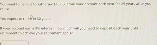 You want to be able to withdraw $40,000 from your account each year for 25 years after you 
retire. 
You expect to retire in 30 years. 
If your account earns 8% interest, how much will you need to deposit each year until 
retirement to achieve your retirement goals? 
sqrt()