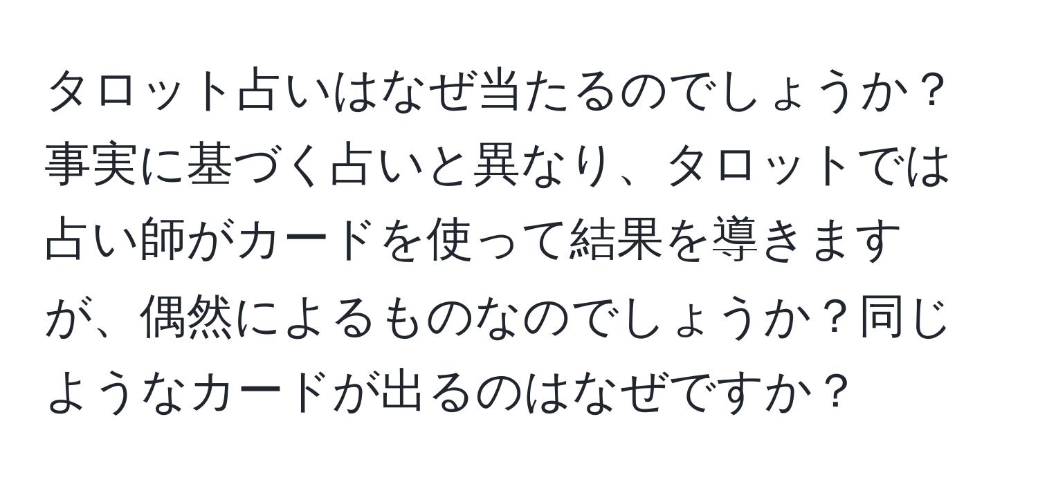 タロット占いはなぜ当たるのでしょうか？事実に基づく占いと異なり、タロットでは占い師がカードを使って結果を導きますが、偶然によるものなのでしょうか？同じようなカードが出るのはなぜですか？