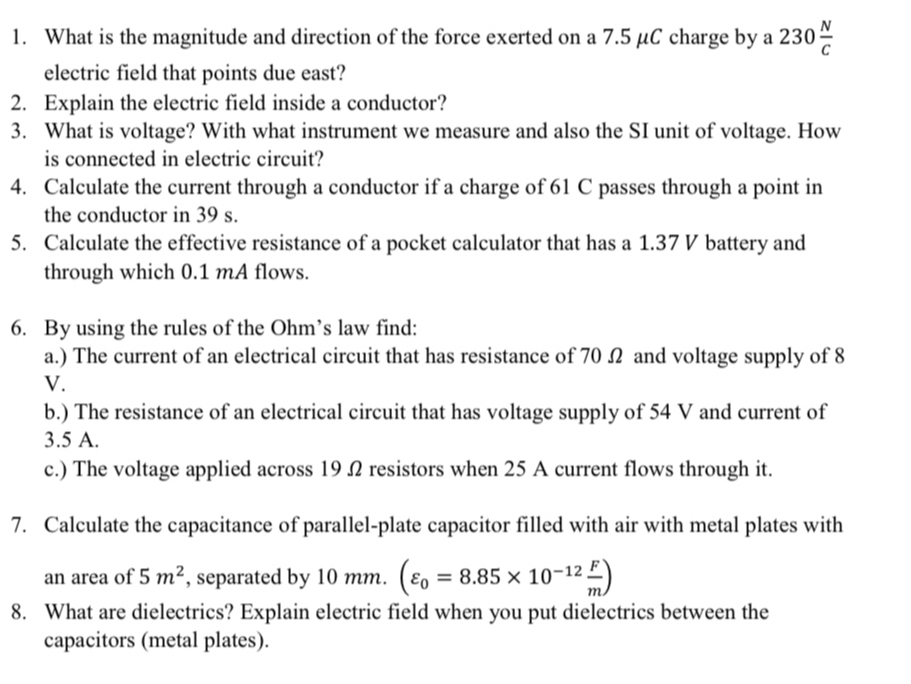 What is the magnitude and direction of the force exerted on a 7.5 μC charge by a 230 N/C 
electric field that points due east? 
2. Explain the electric field inside a conductor? 
3. What is voltage? With what instrument we measure and also the SI unit of voltage. How 
is connected in electric circuit? 
4. Calculate the current through a conductor if a charge of 61 C passes through a point in 
the conductor in 39 s. 
5. Calculate the effective resistance of a pocket calculator that has a 1.37 V battery and 
through which 0.1 mA flows. 
6. By using the rules of the Ohm’s law find: 
a.) The current of an electrical circuit that has resistance of 70 Ω and voltage supply of 8
V. 
b.) The resistance of an electrical circuit that has voltage supply of 54 V and current of
3.5 A. 
c.) The voltage applied across 19Ω2 resistors when 25 A current flows through it. 
7. Calculate the capacitance of parallel-plate capacitor filled with air with metal plates with 
an area of 5m^2 , separated by 10 mm. (varepsilon _0=8.85* 10^(-12) F/m )
8. What are dielectrics? Explain electric field when you put dielectrics between the 
capacitors (metal plates).