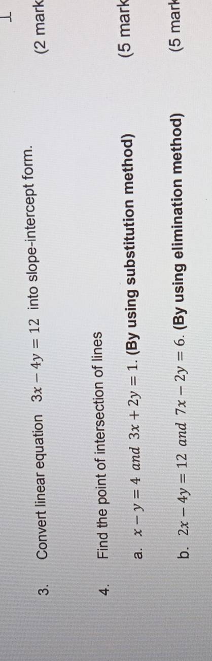 Convert linear equation 3x-4y=12 into slope-intercept form. 
(2 mark 
4. Find the point of intersection of lines 
a. x-y=4 and 3x+2y=1. (By using substitution method) (5 mark 
b. 2x-4y=12 and 7x-2y=6. (By using elimination method) (5 mark