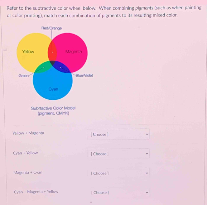 Refer to the subtractive color wheel below. When combining pigments (such as when painting 
or color printing), match each combination of pigments to its resulting mixed color. 
Red/Orange 
Yellow Magenta 
Green Blue/Violet 
Cyan 
Subrtactive Color Model 
(pigment, CMYK) 
Yellow + Magenta [ Choose ] 
Cyan + Yellow [ Choose ] 
Magenta + Cyan [ Choose ] 
Cyan + Magenta + Yellow [ Choose ]