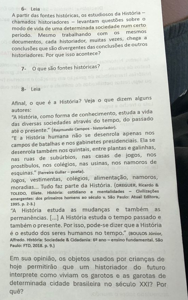 6- Leia
A partir das fontes históricas, os estudiosos da História 
chamados historiadores - levantam questões sobre o
modo de vida de uma determinada sociedade num certo
período. Mesmo trabalhando com os mesmos
documentos, cada historiador, muitas vezes, chega a
conclusões que são divergentes das conclusões de outros
historiadores. Por que isso acontece?
7- O que são fontes históricas?
8- Leia
Afinal, o que é a História? Veja o que dizem alguns
autores:
'A História, como forma de conhecimento, estuda a vida
das diversas sociedades através do tempo, do passado
até o presente." (Raymundo Campos - historiador).
'E a História humana não se desenrola apenas nos
campos de batalhas e nos gabinetes presidenciais. Ela se
desenrola também nos quintais, entre plantas e galinhas,
nas ruas de subúrbios, nas casas de jogos, nos
prostíbulos, nos colégios, nas usinas, nos namoros de
esquinas.” (Ferreira Gullar - poeta).
Jogos, vestimentas, colégios, alimentação, namoros,
moradias... Tudo faz parte da História. (dReGUer, Ricardo &
TOLEDO, Eliete. História: cotidiano e mentalidades = Civilizações
emergentes: dos primeiros homens ao século v. São Paulo: Atual Editora,
1995. p. 2-3.)
'A História estuda as mudanças e também as
permanências. [...] A História estuda o tempo passado e
também o presente. Por isso, pode-se dizer que a História
é o estudo dos seres humanos no tempo.'' (boulos Júnior,
Alfredo. História: Sociedade & Cidadania: 6^(_ circ) ano - ensino fundamental. São
Paulo: FTD, 2018. p. 9.)
Em sua opinião, os objetos usados por crianças de
hoje permitirão que um historiador do futuro
interprete como viviam os garotos e as garotas de
determinada cidade brasileira no século XXI? Por
quê?