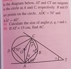 In the diagram below, AT and CT are tangents
to the circle at A and C, respectively. B and D
are points on the circle. Awidehat DC=70° and
Bwidehat AT=40°.
a) Calculate the size of angles p, q, r and s.
(b) If AT=15cm , find AC.