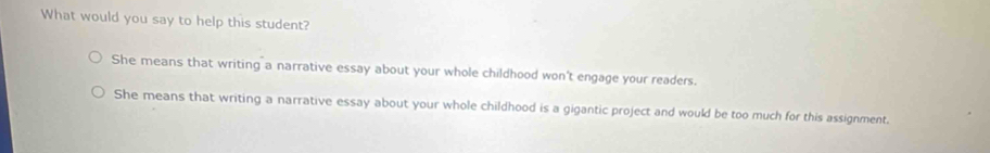 What would you say to help this student?
She means that writing a narrative essay about your whole childhood won't engage your readers.
She means that writing a narrative essay about your whole childhood is a gigantic project and would be too much for this assignment.