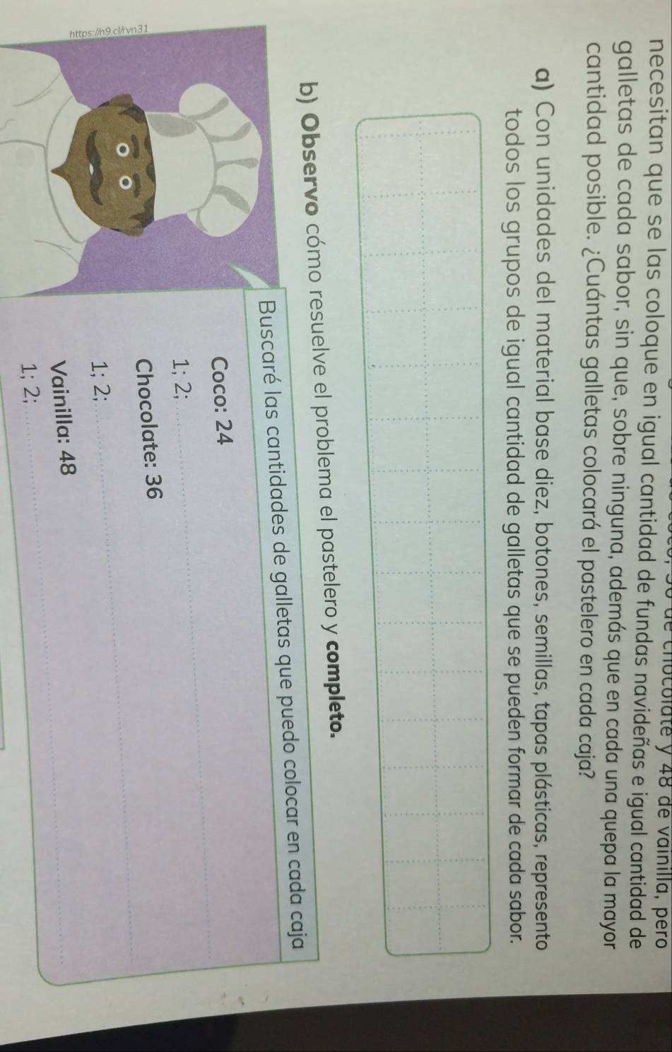 de chocolate y 48 de vainilla, pero 
necesitan que se las coloque en igual cantidad de fundas navideñas e igual cantidad de 
galletas de cada sabor, sin que, sobre ninguna, además que en cada una quepa la mayor 
cantidad posible. ¿Cuántas galletas colocará el pastelero en cada caja? 
a) Con unidades del material base diez, botones, semillas, tapas plásticas, represento 
todos los grupos de igual cantidad de galletas que se pueden formar de cada sabor. 
b) Observo cómo resuelve el problema el pastelero y completo. 
Buscaré las cantidades de galletas que puedo colocar en cada caja 
Coco: 24
1; 2; 
Chocolate: 36
1; 2; 
Vainilla: 48
1; 2;