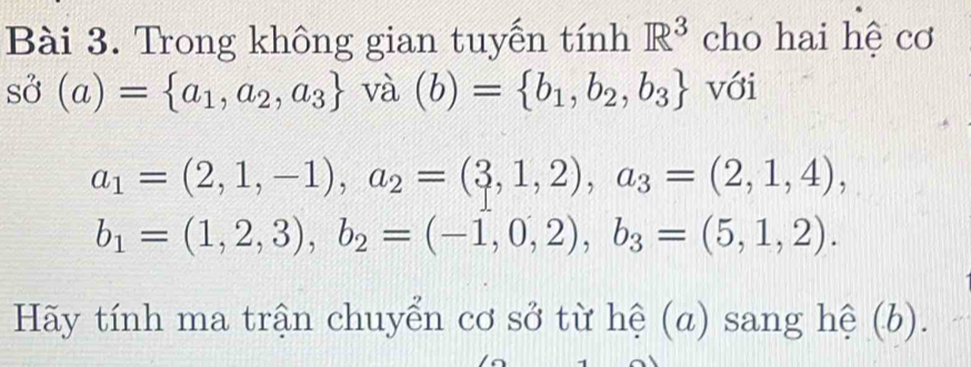 Trong không gian tuyến tính R^3 cho hai hệ cơ
shat O(a)= a_1,a_2,a_3 và (b)= b_1,b_2,b_3 với
a_1=(2,1,-1), a_2=(3,1,2), a_3=(2,1,4),
b_1=(1,2,3), b_2=(-1,0,2), b_3=(5,1,2). 
Hãy tính ma trận chuyển cơ sở từ hệ (a) sang hệ (b).