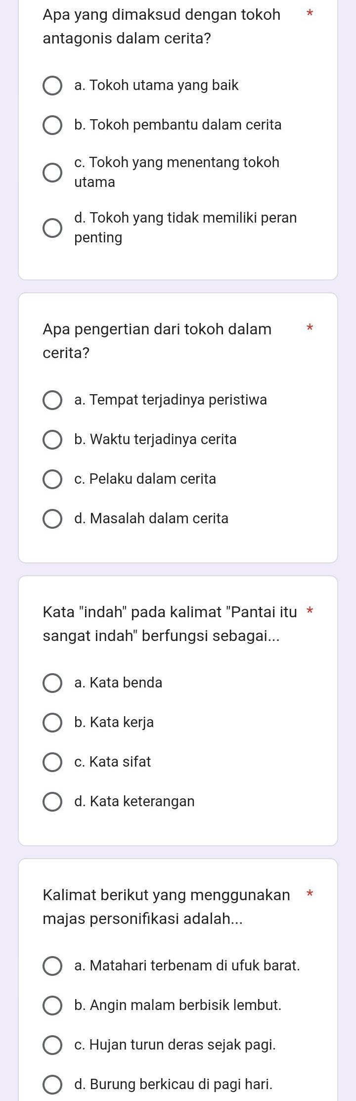 Apa yang dimaksud dengan tokoh
antagonis dalam cerita?
a. Tokoh utama yang baik
b. Tokoh pembantu dalam cerita
c. Tokoh yang menentang tokoh
utama
d. Tokoh yang tidak memiliki peran
penting
Apa pengertian dari tokoh dalam
cerita?
a. Tempat terjadinya peristiwa
b. Waktu terjadinya cerita
c. Pelaku dalam cerita
d. Masalah dalam cerita
Kata "indah' pada kalimat ''Pantai itu *
sangat indah" berfungsi sebagai...
a. Kata benda
b. Kata kerja
c. Kata sifat
d. Kata keterangan
Kalimat berikut yang menggunakan
majas personifıkasi adalah...
a. Matahari terbenam di ufuk barat.
b. Angin malam berbisik lembut.
c. Hujan turun deras sejak pagi.
d. Burung berkicau di pagi hari.