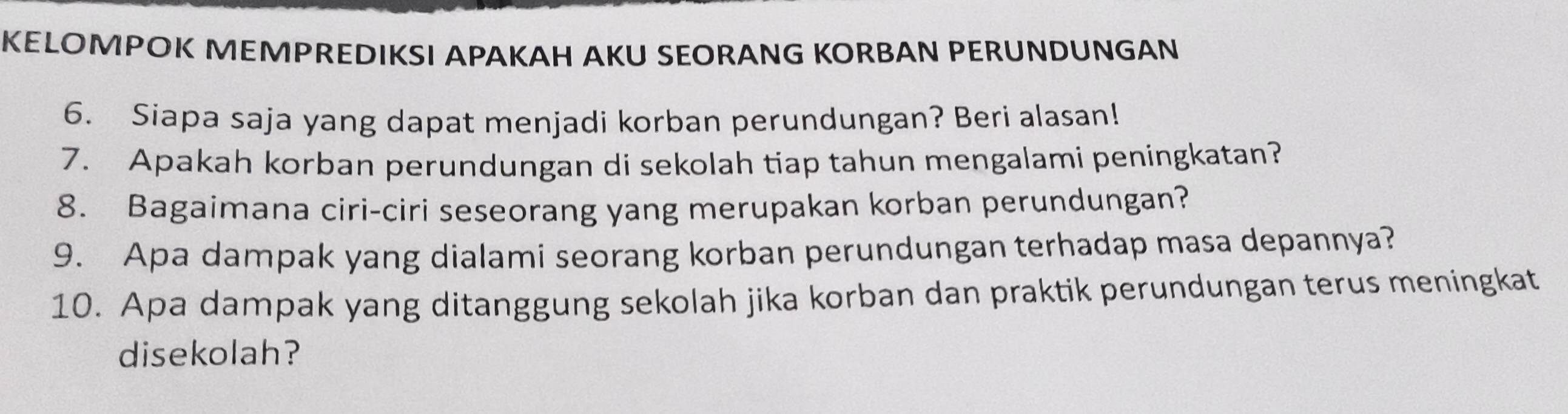 KELOMPOK MEMPREDIKSI APAKAH AKU SEORANG KORBAN PERUNDUNGAN 
6. Siapa saja yang dapat menjadi korban perundungan? Beri alasan! 
7. Apakah korban perundungan di sekolah tiap tahun mengalami peningkatan? 
8. Bagaimana ciri-ciri seseorang yang merupakan korban perundungan? 
9. Apa dampak yang dialami seorang korban perundungan terhadap masa depannya? 
10. Apa dampak yang ditanggung sekolah jika korban dan praktik perundungan terus meningkat 
disekolah?