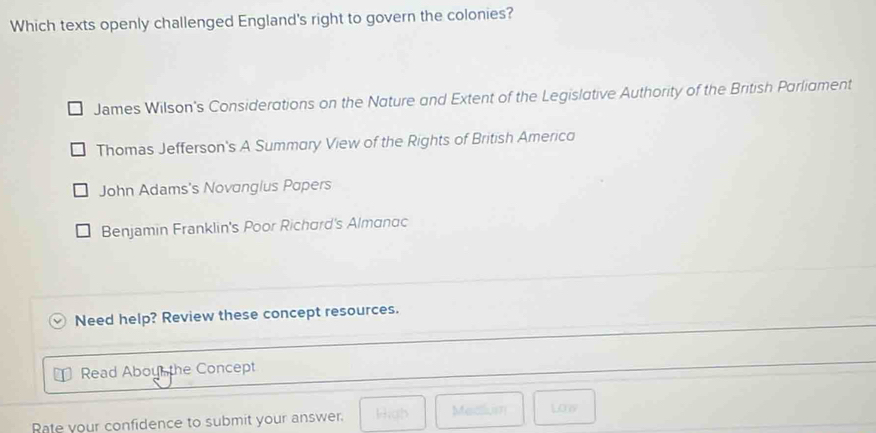 Which texts openly challenged England's right to govern the colonies?
James Wilson's Considerations on the Nature and Extent of the Legislative Authority of the British Parliament
Thomas Jefferson's A Summary View of the Rights of British Americo
John Adams's Novanglus Popers
Benjamin Franklin's Poor Richard's Almanac
Need help? Review these concept resources.
Read Abou the Concept
Rate your confidence to submit your answer. High Medlu Low