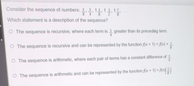 Consider the sequence of numbers:  3/8 ,  3/4 , 1 1/8 , 1 1/2 , 1 7/8 ,... 
Which statement is a description of the sequence?
The sequence is recursive, where each term is  1/4  greater than its preceding term.
The sequence is recursive and can be represented by the function f(n+1)=f(n)+ 1/n 
The sequence is arithmetic, where each pair of terms has a constant difference of  1/4 
The sequence is arithmetic and can be represented by the function f(n+1)=f(n)( 1/n )