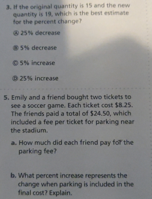 If the original quantity is 15 and the new
quantity is 19, which is the best estimate
for the percent change?
Ⓐ 25% decrease
⑧ 5% decrease
© 5% increase
Ⓓ 25% increase
5. Emily and a friend bought two tickets to
see a soccer game. Each ticket cost $8.25.
The friends paid a total of $24.50, which
included a fee per ticket for parking near
the stadium.
a. How much did each friend pay for the
parking fee?
b. What percent increase represents the
change when parking is included in the
final cost? Explain.