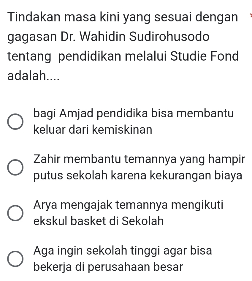 Tindakan masa kini yang sesuai dengan
gagasan Dr. Wahidin Sudirohusodo
tentang pendidikan melalui Studie Fond
adalah....
bagi Amjad pendidika bisa membantu
keluar dari kemiskinan
Zahir membantu temannya yang hampir
putus sekolah karena kekurangan biaya
Arya mengajak temannya mengikuti
ekskul basket di Sekolah
Aga ingin sekolah tinggi agar bisa
bekerja di perusahaan besar