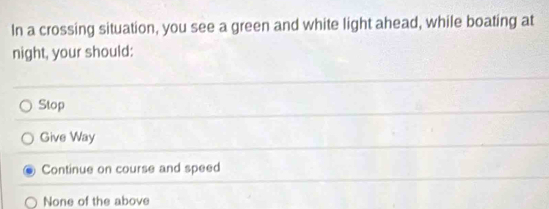 In a crossing situation, you see a green and white light ahead, while boating at
night, your should:
Stop
Give Way
Continue on course and speed
None of the above