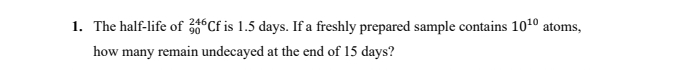 The half-life of _(90)^(246)Cf is 1.5 days. If a freshly prepared sample contains 10^(10) atoms, 
how many remain undecayed at the end of 15 days?