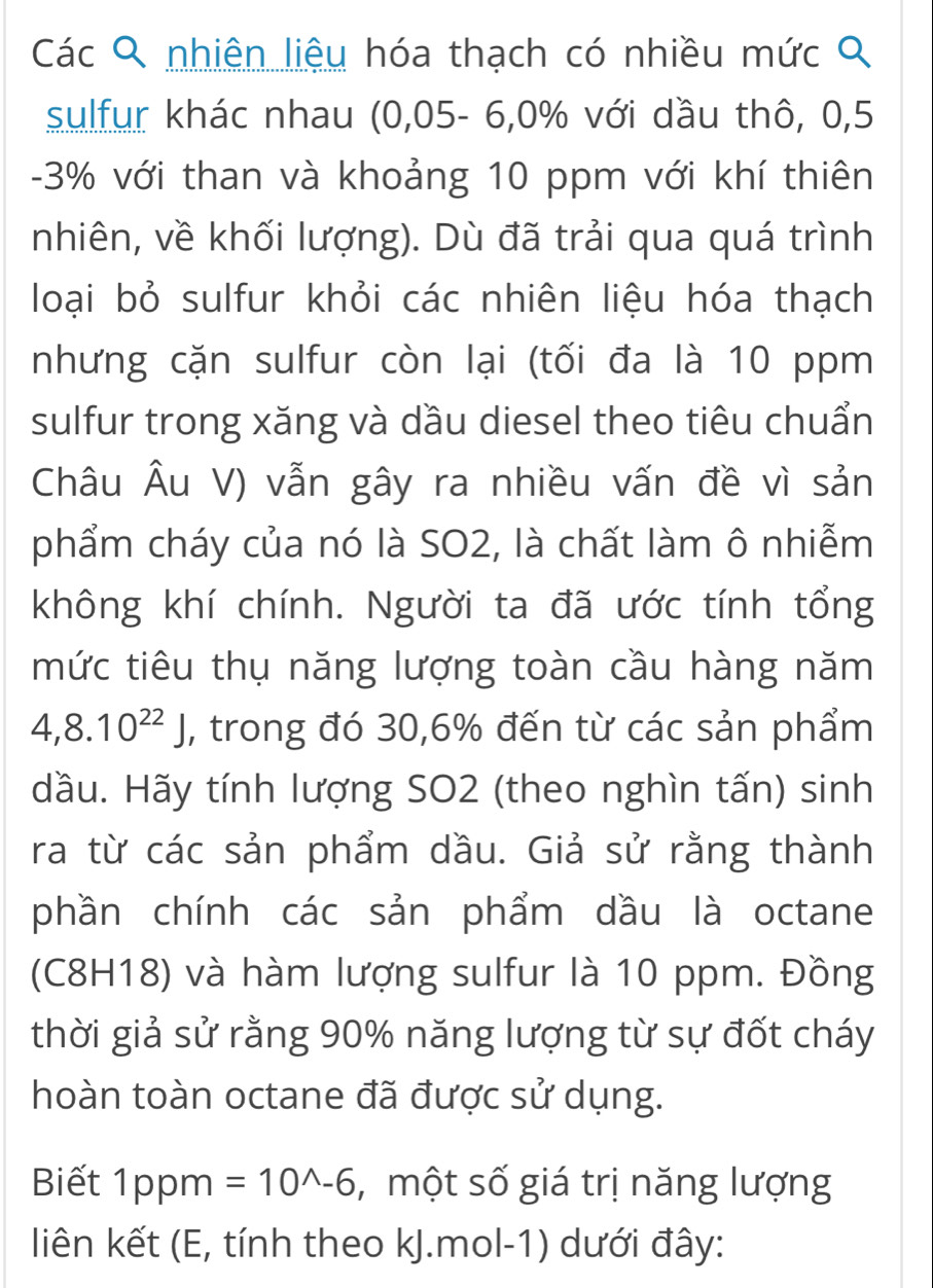 Các Q nhiên liệu hóa thạch có nhiều mức Q 
sulfur khác nhau (0,05 - 6, 0% với dầu thô, 0,5
-3% với than và khoảng 10 ppm với khí thiên 
nhiên, về khối lượng). Dù đã trải qua quá trình 
loại bỏ sulfur khỏi các nhiên liệu hóa thạch 
nhưng cặn sulfur còn lại (tối đa là 10 ppm 
sulfur trong xăng và dầu diesel theo tiêu chuẩn 
Châu Âu V) vẫn gây ra nhiều vấn đề vì sản 
phẩm cháy của nó là SO2, là chất làm ô nhiễm 
không khí chính. Người ta đã ước tính tổng 
mức tiêu thụ năng lượng toàn cầu hàng năm
4,8.10^(22)J , trong đó 30, 6% đến từ các sản phẩm 
dầu. Hãy tính lượng SO2 (theo nghìn tấn) sinh 
ra từ các sản phẩm dầu. Giả sử rằng thành 
phần chính các sản phẩm dầu là octane 
(C8H18) và hàm lượng sulfur là 10 ppm. Đồng 
thời giả sử rằng 90% năng lượng từ sự đốt cháy 
hoàn toàn octane đã được sử dụng. 
Biết 1ppm =10^(wedge)-6 , một số giá trị năng lượng 
liên kết (E, tính theo kJ.mol-1) dưới đây: