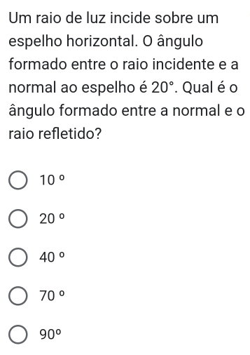 Um raio de luz incide sobre um
espelho horizontal. O ângulo
formado entre o raio incidente e a
normal ao espelho é 20°. Qual é o
ângulo formado entre a normal e o
raio refletido?
10°
20°
40°
70°
90°