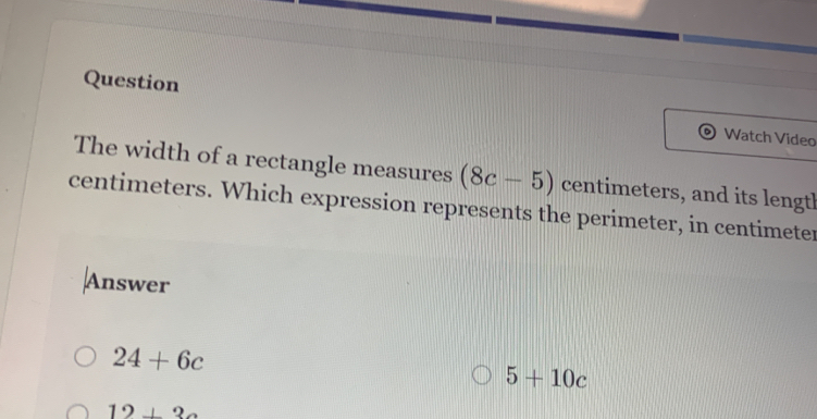 Question Watch Video
The width of a rectangle measures (8c-5) centimeters, and its length
centimeters. Which expression represents the perimeter, in centimeter
Answer
24+6c
5+10c
12+3