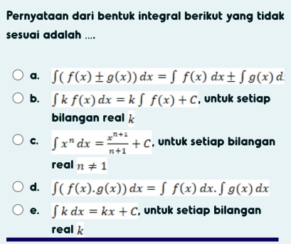 Pernyataan dari bentuk integral berikut yang tidak
sesuai adalah ....
a. ∈t (f(x)± g(x))dx=∈t f(x)dx± ∈t g(x)d.
b. ∈t kf(x)dx=k∈t f(x)+C , untuk setiap
bilangan real k
C. ∈t x^ndx= (x^(n+1))/n+1 +C , untuk setiap bilangan
real n!= 1
d. ∈t (f(x).g(x))dx=∈t f(x)dx.∈t g(x)dx
e. ∈t kdx=kx+C , untuk setiap bilangan
real k