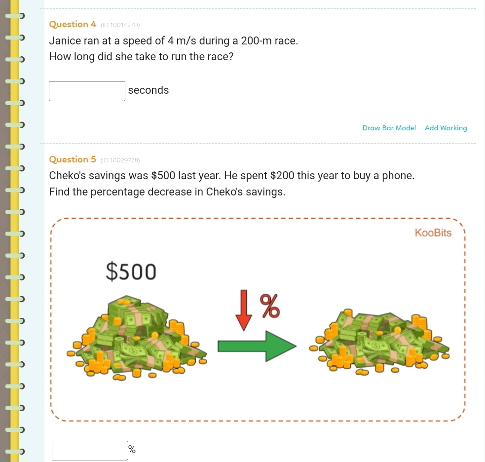 (ID 10014270) 
Janice ran at a speed of 4 m/s during a 200-m race. 
How long did she take to run the race?
□ seconds
Draw Bar Model Add Working 
Question 5 (ID 10029778) 
Cheko's savings was $500 last year. He spent $200 this year to buy a phone. 
Find the percentage decrease in Cheko's savings. 
KooBits
$500
%
□ %