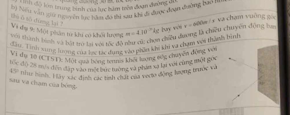 đ ng đương 30 m, tt 
y nh độ lớn trung bình của lực hãm trên đoạn đường đoa 
b) Nếu vẫn giữ nguyên lực hãm đó thì sau khi đi được đoạn đường bao nn 
thì ô tổ dừng lại ?
v=600m/s va chạm vuông góc 
Ví dụ 9: Một phân tử khí có khối lượng m=4.10^(-36)kg bay với 
chiều dương là chiều chuyến động ban 
với thành bình và bật trở lại với tốc độ 
đầu. Tính xung lượng của lực tác dụng vào phần khi khi va chạm với thành bình 
Ví dụ 10 (CTST): Một quả bóng tennis khối lượng 60g chuyển động với 
tốc độ 28 m/s đến đập vào một bức tường và phán xạ lại với cùng một góc
45° như hình. Hãy xác định các tính chất của vecto động lượng trước và 
sau va chạm của bóng.