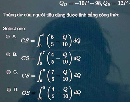 Q_D=-10P+98, Q_S=12P·
Thặng dư của người tiêu dùng được tính bằng công thức
Select one:
A. CS=∈t _0^(8beginpmatrix) 6 5endpmatrix dQ
B. CS=∈t _0^(7beginpmatrix) 4 5endpmatrix dQ
C. CS=∈t _0^(8beginpmatrix) 7 5endpmatrix dQ
D. CS=∈t _0^(8beginpmatrix) 4 5endpmatrix dQ