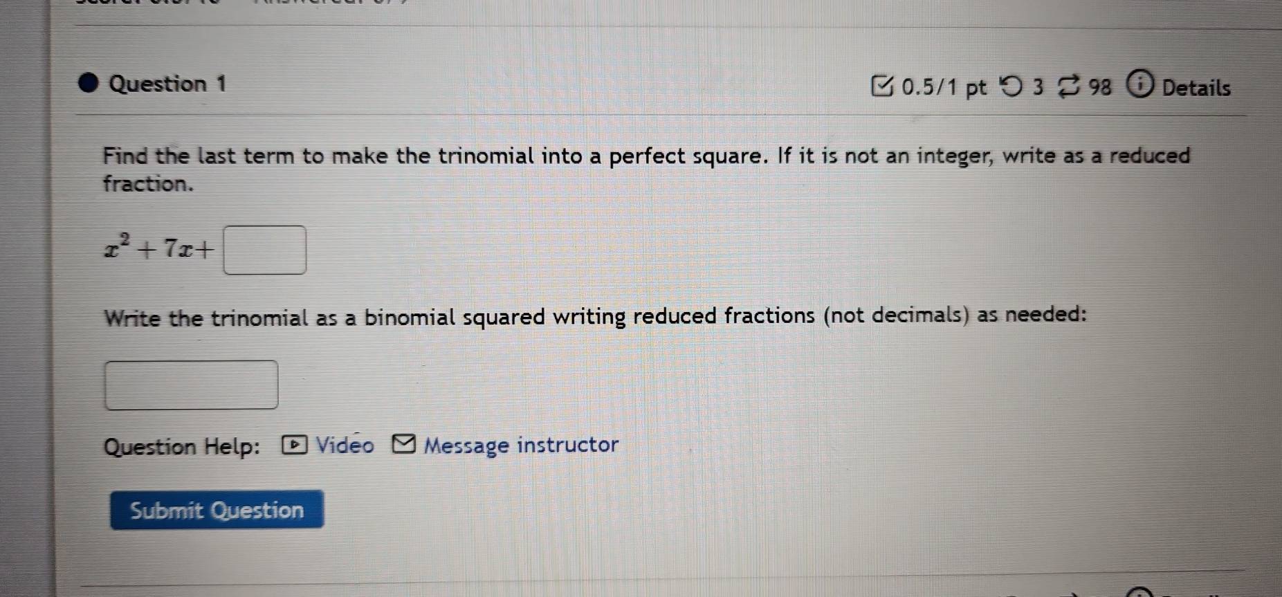 つ 3。 98 1 Details 
Find the last term to make the trinomial into a perfect square. If it is not an integer, write as a reduced 
fraction.
x^2+7x+□
Write the trinomial as a binomial squared writing reduced fractions (not decimals) as needed: 
Question Help: ▶ Video Message instructor 
Submit Question