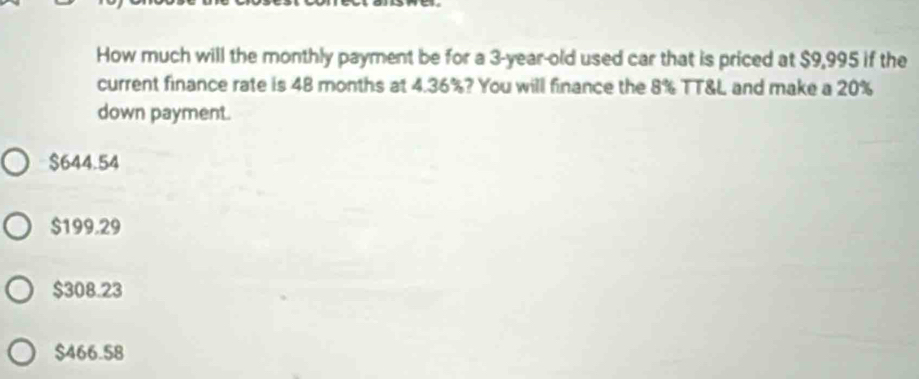 How much will the monthly payment be for a 3-year-old used car that is priced at $9,995 if the
current finance rate is 48 months at 4.36%? You will finance the 8% TT&L and make a 20%
down payment.
$644.54
$199.29
$308.23
$466.58