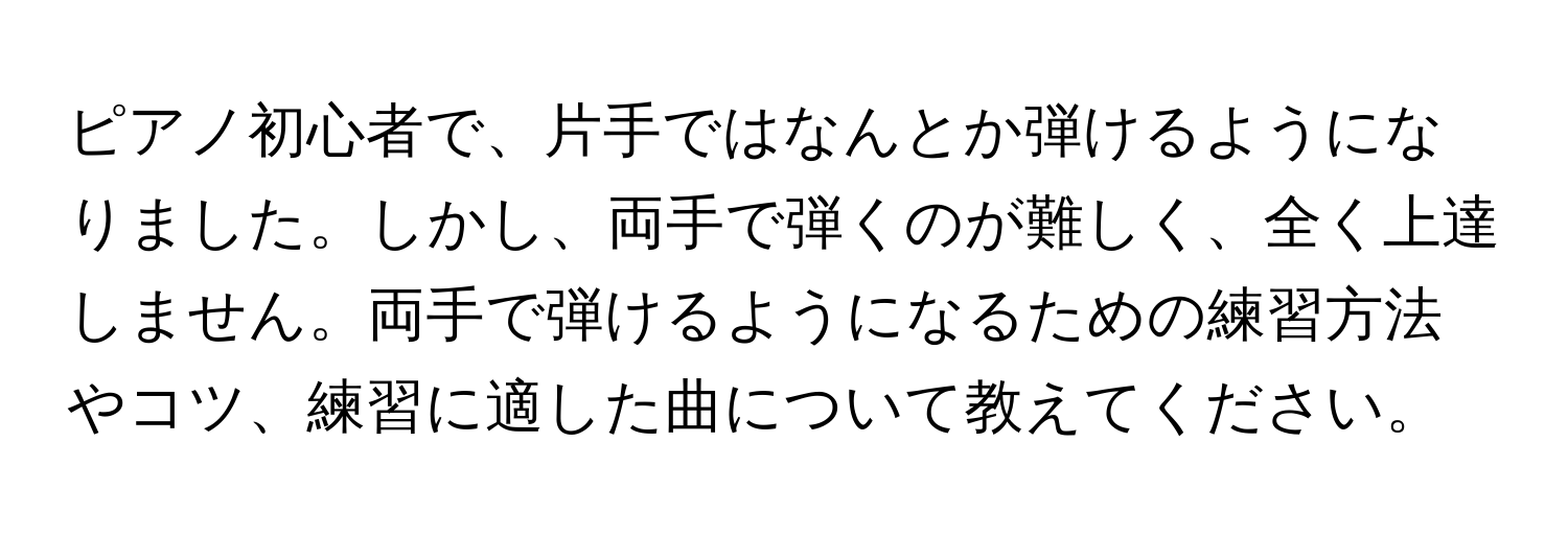 ピアノ初心者で、片手ではなんとか弾けるようになりました。しかし、両手で弾くのが難しく、全く上達しません。両手で弾けるようになるための練習方法やコツ、練習に適した曲について教えてください。