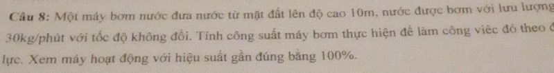 Một máy bơm nước đưa nước từ mặt đất lên độ cao 10m, nước được bơm với lưu lượng
30kg /phút với tốc độ không đổi. Tính công suất máy bơm thực hiện để làm công việc đó theo ở 
lực. Xem máy hoạt động với hiệu suất gần đúng bằng 100%.