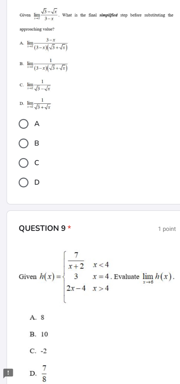 Given limlimits _xto 3 (sqrt(3)-sqrt(x))/3-x . What is the final simplified step before substituting the
approaching value?
A. limlimits _xto 3 (3-x)/(3-x)(sqrt(3)+sqrt(x)) 
B. limlimits _xto 3 1/(3-x)(sqrt(3)+sqrt(x)) 
C. limlimits _xto 3 1/sqrt(3)-sqrt(x) 
D. limlimits _xto 3 1/sqrt(3)+sqrt(x) 
A
B
C
D
QUESTION 9 * 1 point
Given h(x)=beginarrayl  7/x+2 x<4 3x=4 2x-4x>4endarray.. Evaluate limlimits _xto 6h(x).
A. 8
B. 10
C. -2! D.  7/8 