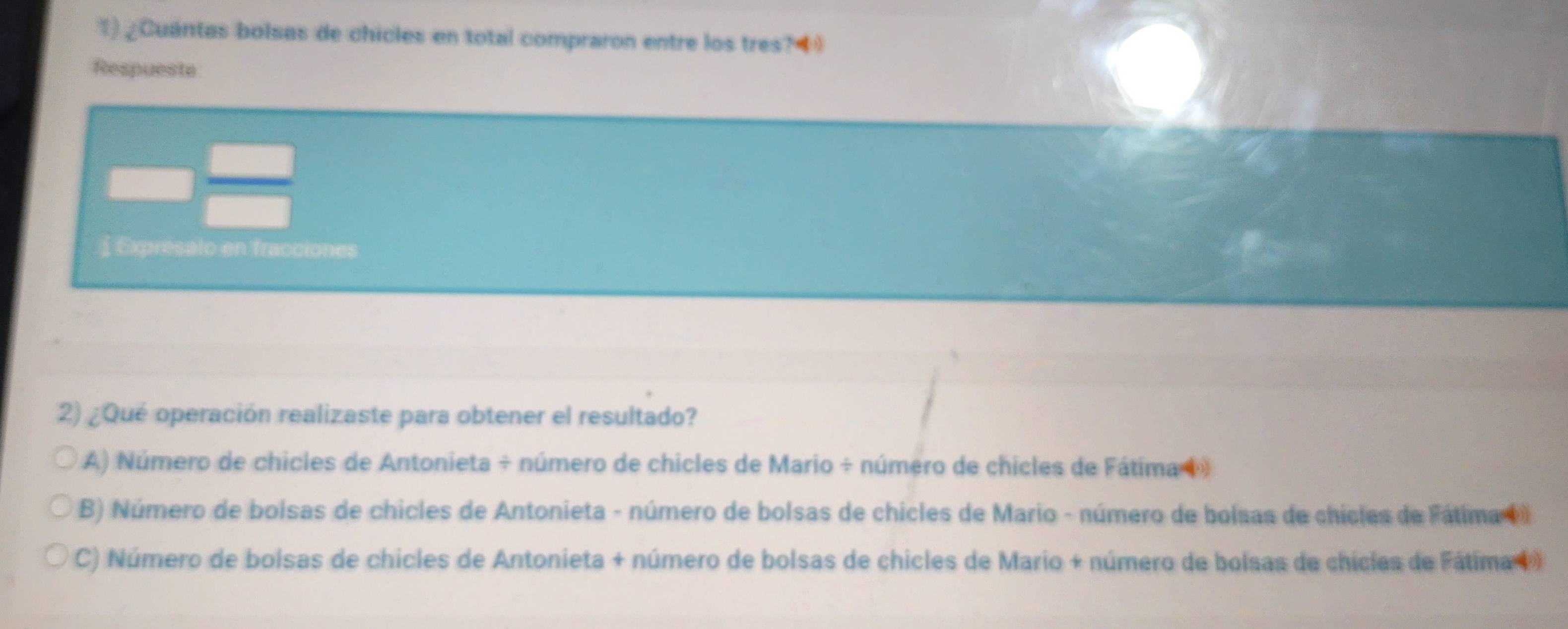 ¿Cuántas bolsas de chicles en total compraron entre los tres?4
Respuesta
Exprésalo en fracciones
2) ¿Qué operación realizaste para obtener el resultado?
A) Número de chicles de Antonieta ÷ número de chicles de Mario ÷ número de chicles de Fátima (
B) Número de bolsas de chicles de Antonieta - número de bolsas de chicles de Mario - número de bolsas de chicles de Fátima ()
C) Número de bolsas de chicles de Antonieta + número de bolsas de chicles de Mario + número de bolsas de chicles de Fátima 1 )