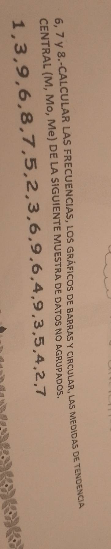 6, 7 y 8.-CALCULAR LAS FRECUENCIAS, lOS GRÁFICOS dE bARrAS y cIRCULAR, laS mEDIDAS dE tENDENCIA 
CENTRAL (M, Mo, Me) DE LA SIGUIENTE MUESTRA DE DATOS NO AGRUPADOS.
1, 3, 9, 6, 8, 7, 5, 2, 3, 6, 9, 6, 4, 9, 3, 5, 4, 2, 7