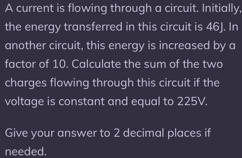 A current is flowing through a circuit. Initially, 
the energy transferred in this circuit is 46J. In 
another circuit, this energy is increased by a 
factor of 10. Calculate the sum of the two 
charges flowing through this circuit if the 
voltage is constant and equal to 225V. 
Give your answer to 2 decimal places if 
needed.