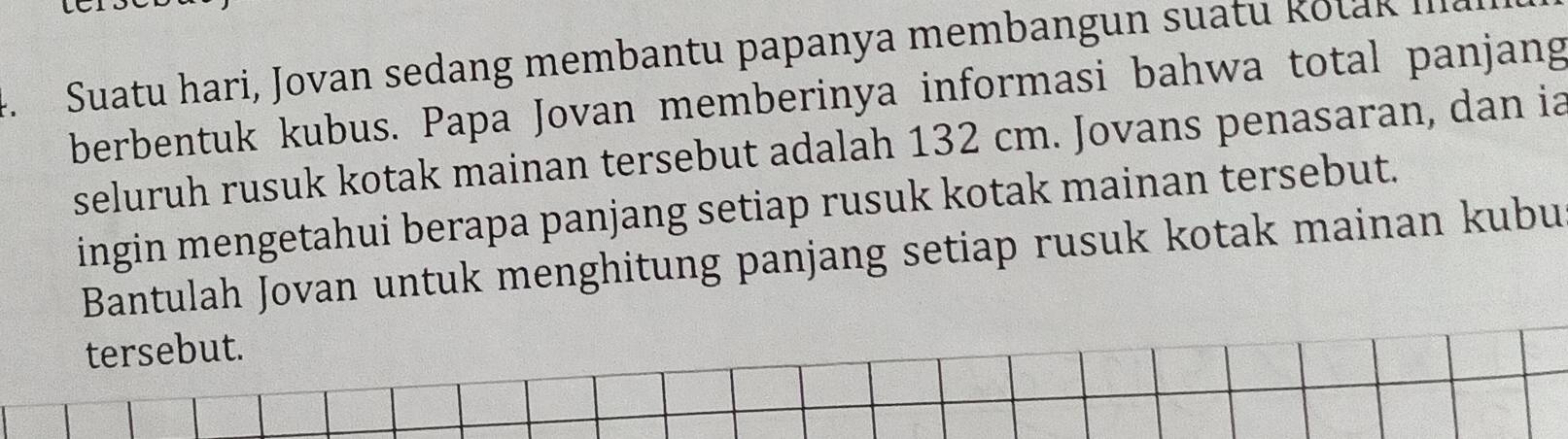 Suatu hari, Jovan sedang membantu papanya membangun suatu Rotak III. 
berbentuk kubus. Papa Jovan memberinya informasi bahwa total panjang 
seluruh rusuk kotak mainan tersebut adalah 132 cm. Jovans penasaran, dan ia 
ingin mengetahui berapa panjang setiap rusuk kotak mainan tersebut. 
Bantulah Jovan untuk menghitung panjang setiap rusuk kotak mainan kubu 
tersebut.