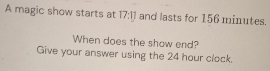 A magic show starts at 17:11 and lasts for 156 minutes. 
When does the show end? 
Give your answer using the 24 hour clock.