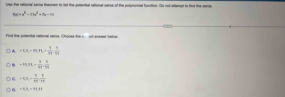 Use the rational zeros theorem to list the potential rational zeros of the polynomial function. Do not attempt to find the zeros.
f(x)=x^5-11x^2+7x-11
Find the potential rational zeros. Choose the correct answer below.
A. -1, 1, -11, 11, - 1/11 ,  1/11 
B. -11, 11, - 1/11 ,  1/11 
C. -1, 1, - 1/11 ,  1/11 
D. -1, 1, -11, 11