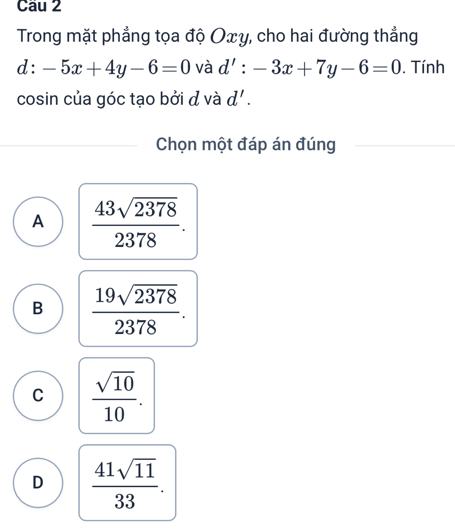 Trong mặt phẳng tọa độ Oxy, cho hai đường thẳng
d:-5x+4y-6=0 và d':-3x+7y-6=0. Tính
cosin của góc tạo bởi đ và d'. 
Chọn một đáp án đúng
A  43sqrt(2378)/2378 .
B  19sqrt(2378)/2378 .
C  sqrt(10)/10 .
D  41sqrt(11)/33 .